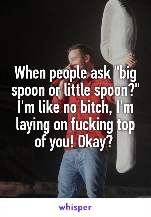 When people ask "big spoon or little spoon?" I'm like no bitch, I'm laying on fucking top of you! Okay? 