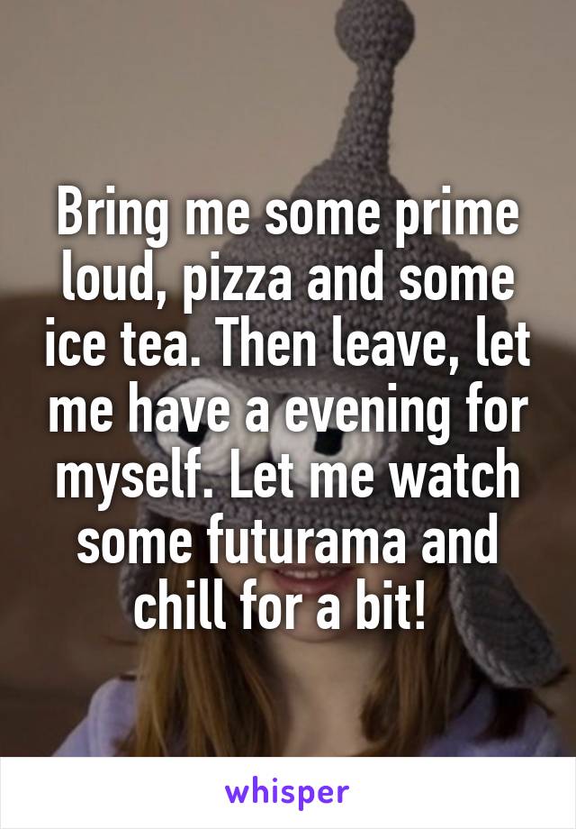 Bring me some prime loud, pizza and some ice tea. Then leave, let me have a evening for myself. Let me watch some futurama and chill for a bit! 