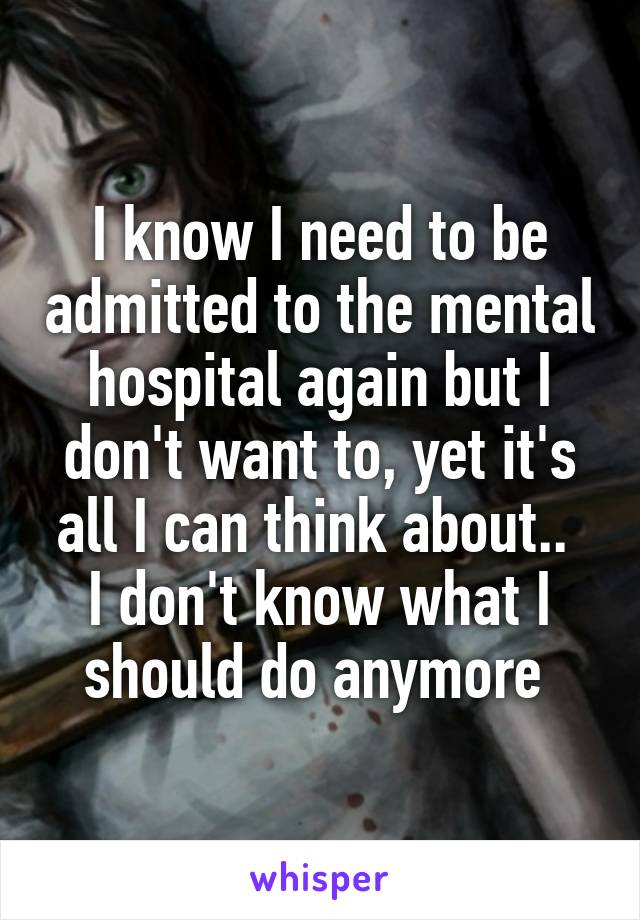 I know I need to be admitted to the mental hospital again but I don't want to, yet it's all I can think about.. 
I don't know what I should do anymore 