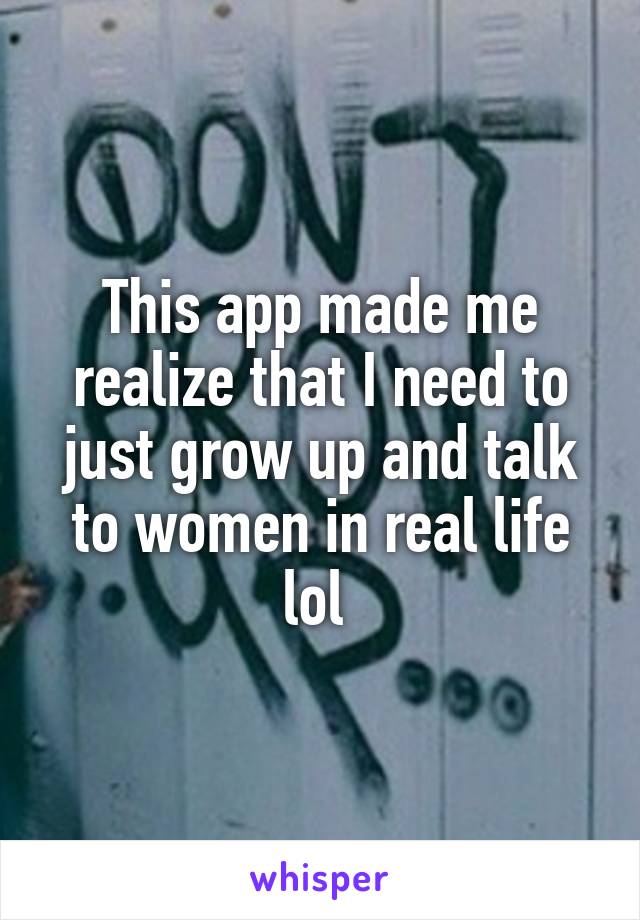 This app made me realize that I need to just grow up and talk to women in real life lol 