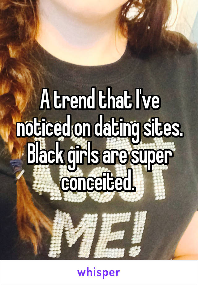 A trend that I've noticed on dating sites. Black girls are super conceited. 