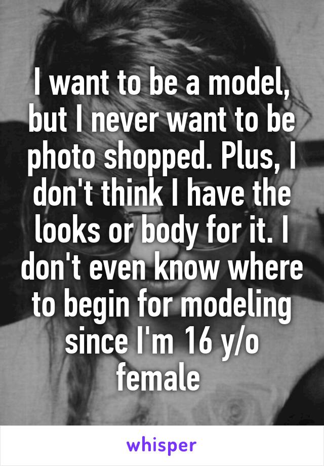 I want to be a model, but I never want to be photo shopped. Plus, I don't think I have the looks or body for it. I don't even know where to begin for modeling since I'm 16 y/o female 