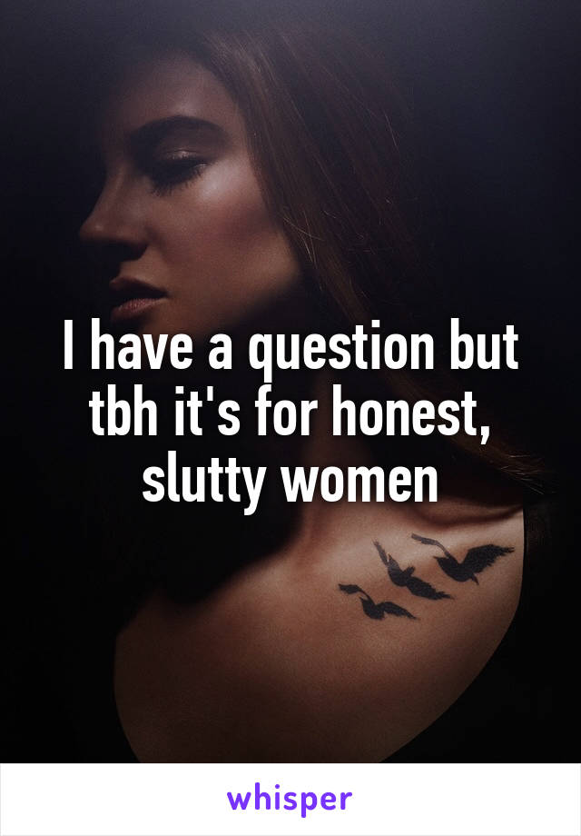 I have a question but tbh it's for honest, slutty women