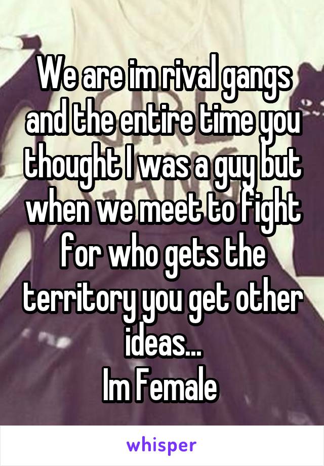 We are im rival gangs and the entire time you thought I was a guy but when we meet to fight for who gets the territory you get other ideas...
Im Female 