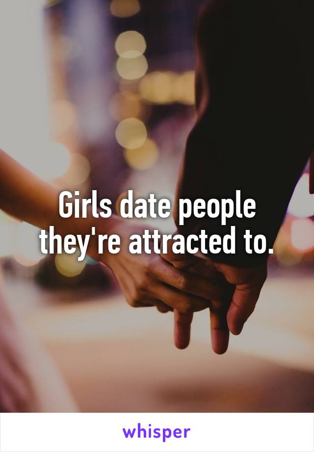 Girls date people they're attracted to.