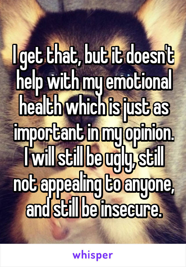 I get that, but it doesn't help with my emotional health which is just as important in my opinion. I will still be ugly, still not appealing to anyone, and still be insecure.