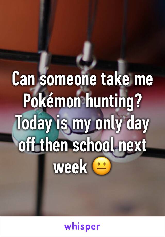 Can someone take me Pokémon hunting? Today is my only day off then school next week 😐