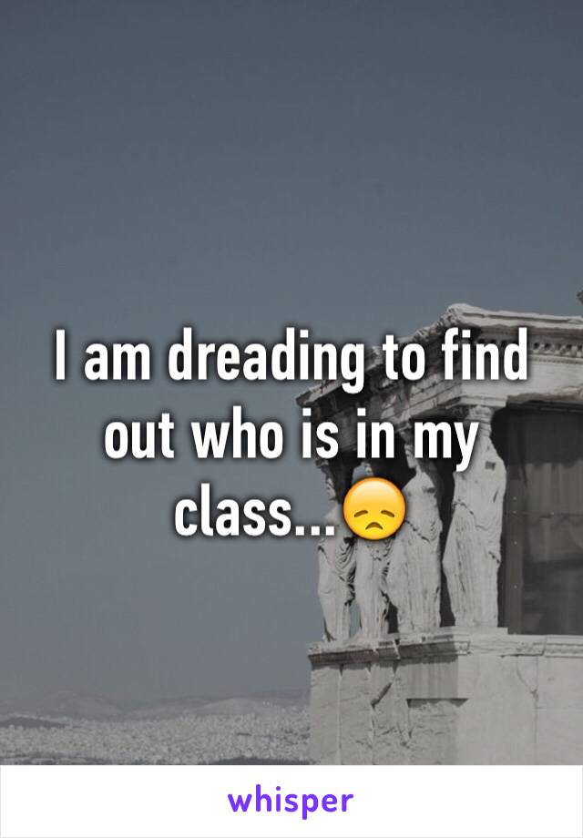 I am dreading to find out who is in my class...😞