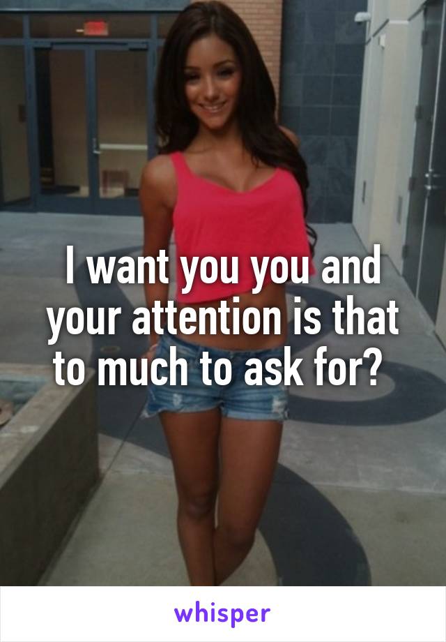 I want you you and your attention is that to much to ask for? 