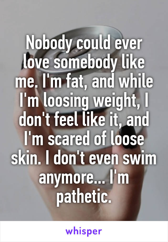 Nobody could ever love somebody like me. I'm fat, and while I'm loosing weight, I don't feel like it, and I'm scared of loose skin. I don't even swim anymore... I'm pathetic.