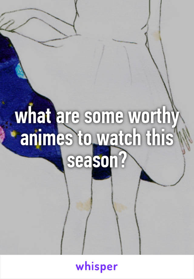 what are some worthy animes to watch this season?