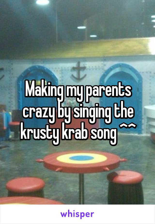 Making my parents crazy by singing the krusty krab song ^^