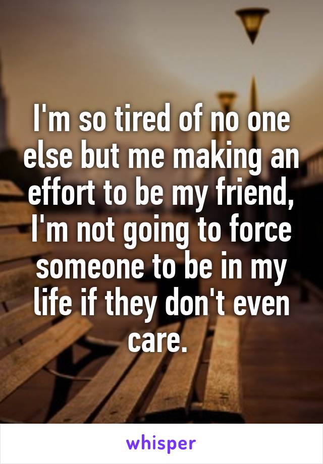 I'm so tired of no one else but me making an effort to be my friend, I'm not going to force someone to be in my life if they don't even care. 