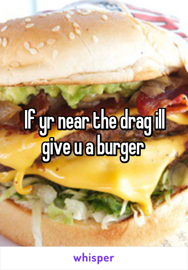 If yr near the drag ill give u a burger 