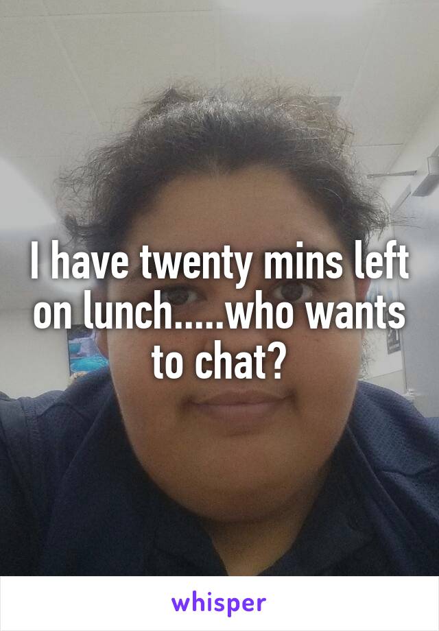 I have twenty mins left on lunch.....who wants to chat?