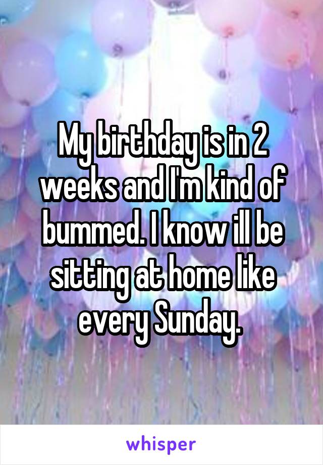 My birthday is in 2 weeks and I'm kind of bummed. I know ill be sitting at home like every Sunday. 