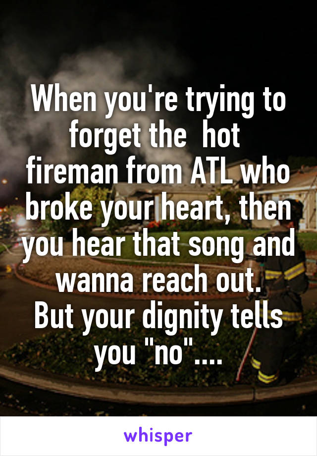 When you're trying to forget the  hot  fireman from ATL who broke your heart, then you hear that song and wanna reach out.
But your dignity tells you "no"....