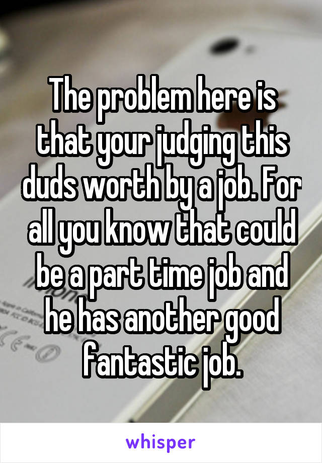 The problem here is that your judging this duds worth by a job. For all you know that could be a part time job and he has another good fantastic job.