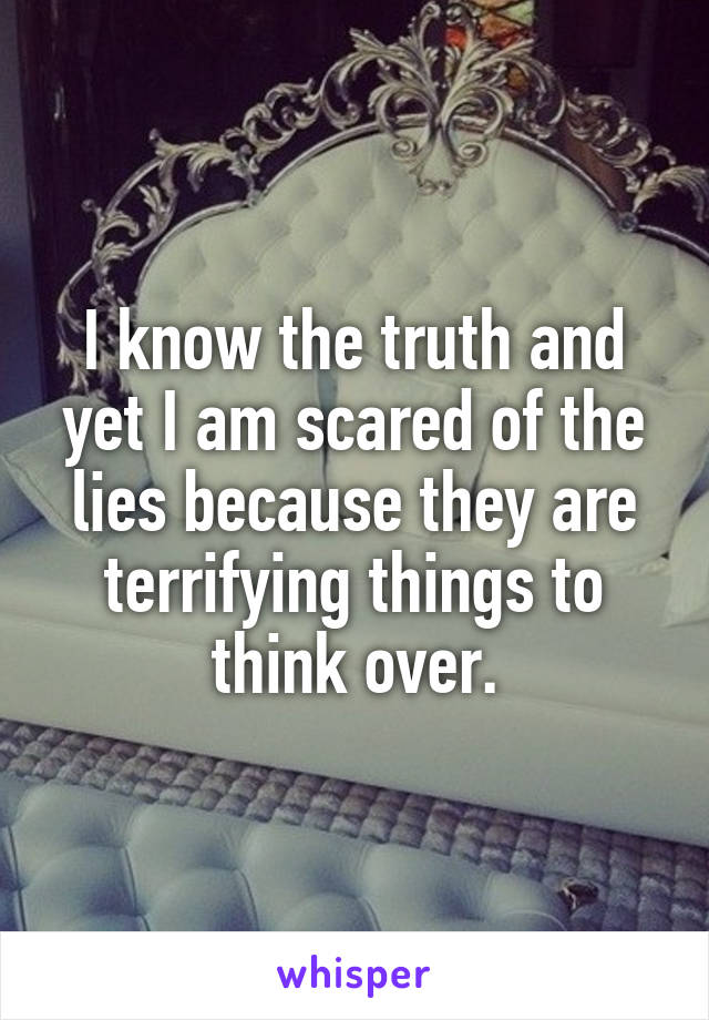 I know the truth and yet I am scared of the lies because they are terrifying things to think over.