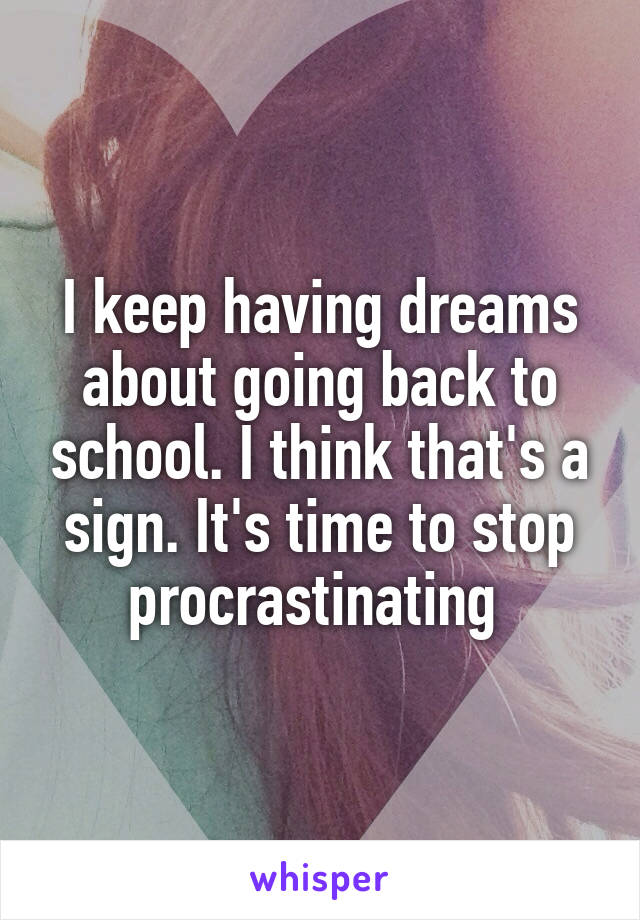 I keep having dreams about going back to school. I think that's a sign. It's time to stop procrastinating 