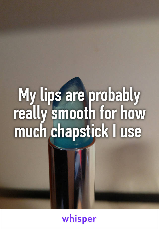 My lips are probably really smooth for how much chapstick I use 