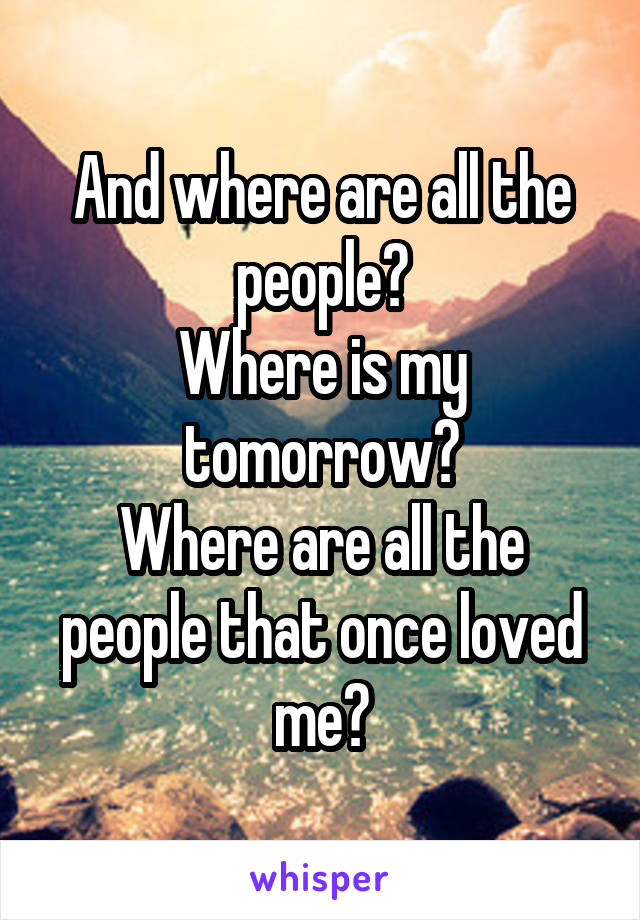 And where are all the people?
Where is my tomorrow?
Where are all the people that once loved me?