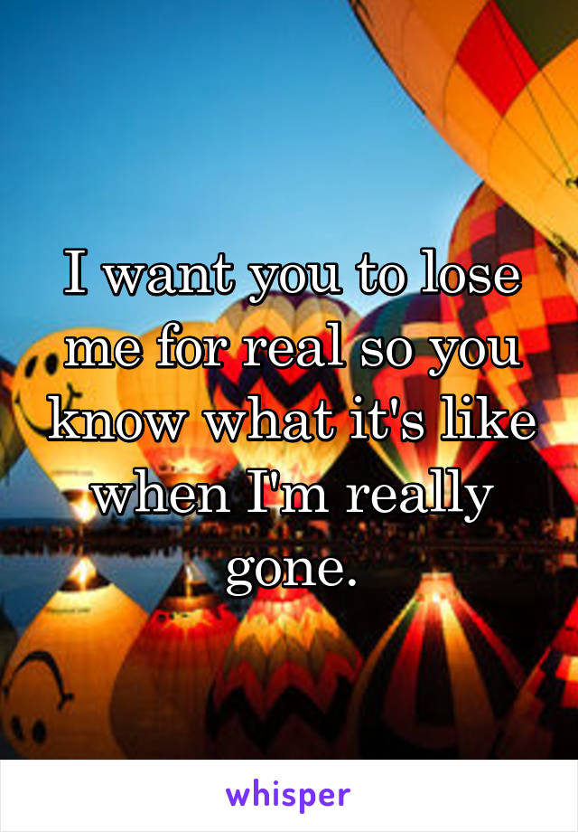 I want you to lose me for real so you know what it's like when I'm really gone.