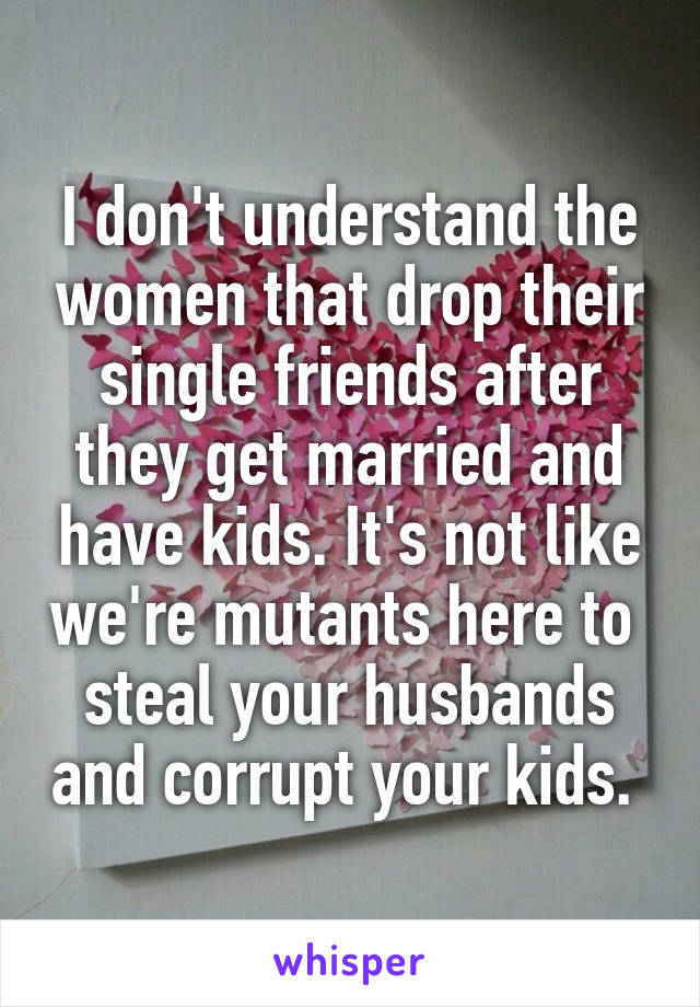 I don't understand the women that drop their single friends after they get married and have kids. It's not like we're mutants here to  steal your husbands and corrupt your kids. 