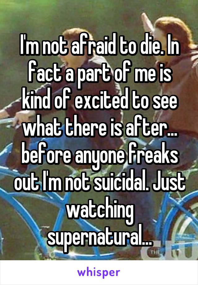 I'm not afraid to die. In fact a part of me is kind of excited to see what there is after... before anyone freaks out I'm not suicidal. Just watching supernatural...