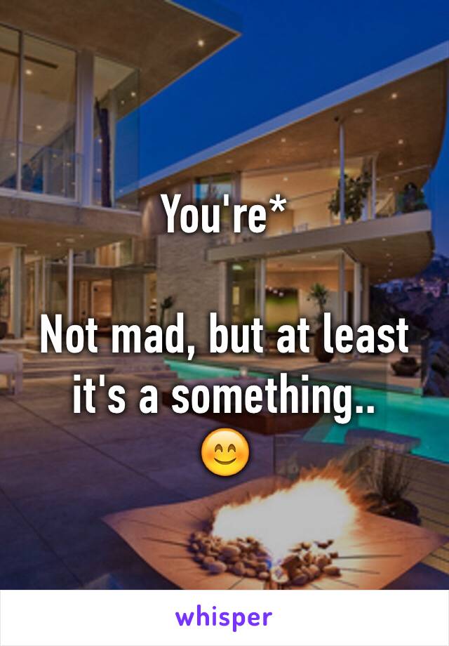 You're*

Not mad, but at least it's a something.. 
😊