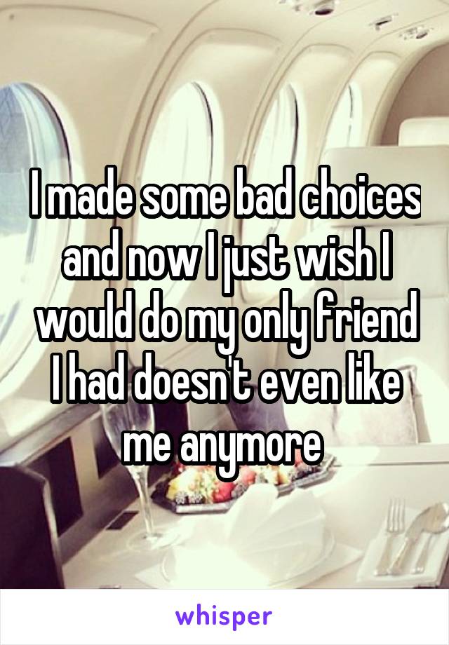 I made some bad choices and now I just wish I would do my only friend I had doesn't even like me anymore 