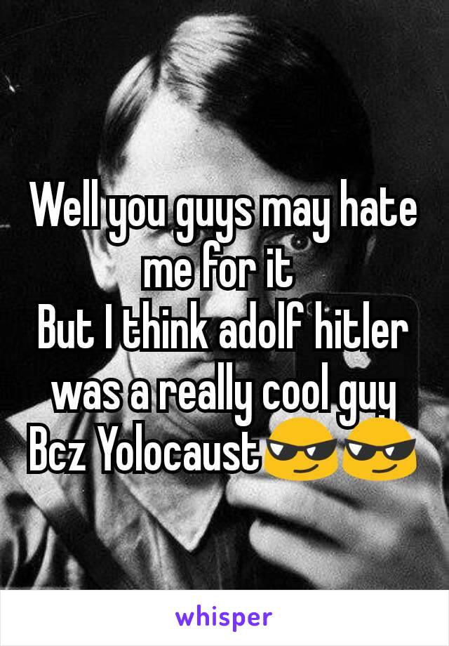 Well you guys may hate me for it 
But I think adolf hitler was a really cool guy
Bcz Yolocaust😎😎