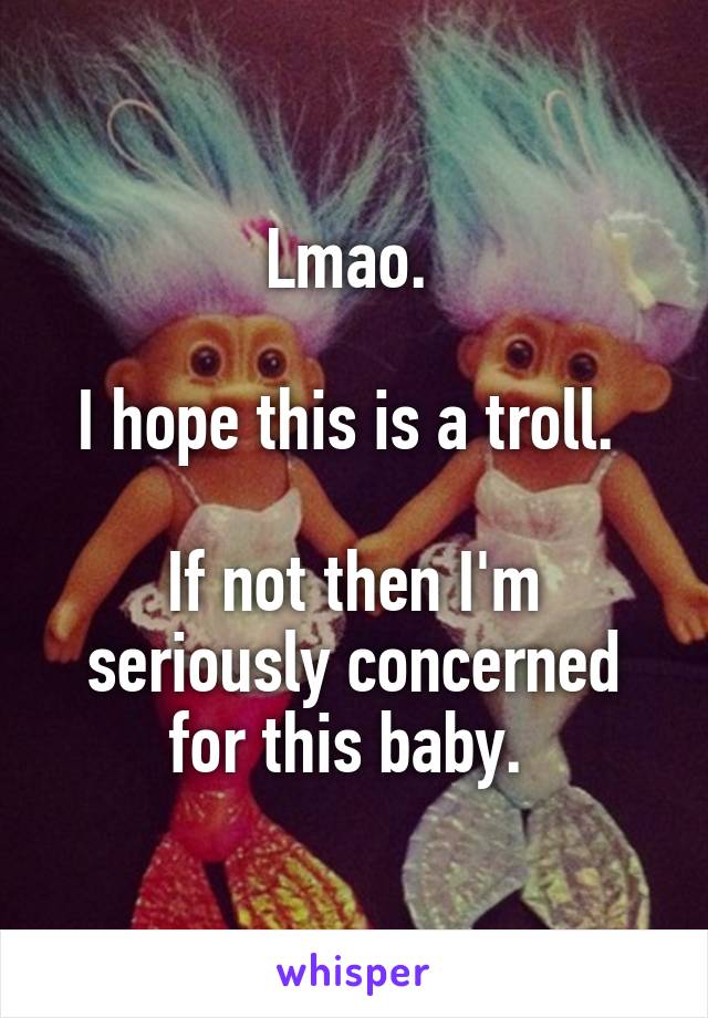 Lmao. 

I hope this is a troll. 

If not then I'm seriously concerned for this baby. 