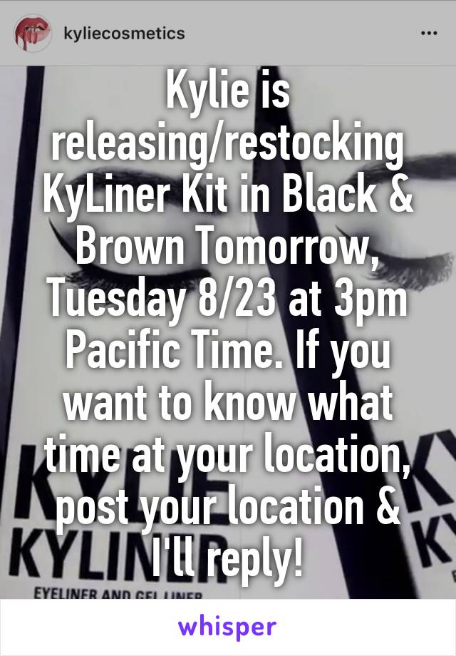 Kylie is releasing/restocking KyLiner Kit in Black & Brown Tomorrow, Tuesday 8/23 at 3pm Pacific Time. If you want to know what time at your location, post your location & I'll reply!