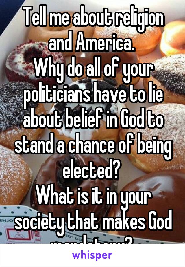 Tell me about religion and America. 
Why do all of your politicians have to lie about belief in God to stand a chance of being elected? 
What is it in your society that makes God mandatory? 