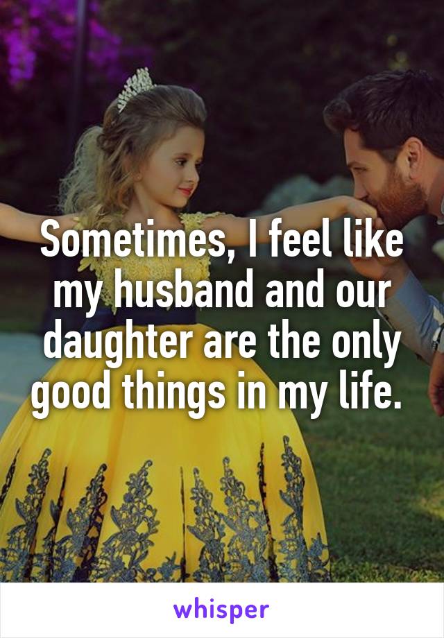 Sometimes, I feel like my husband and our daughter are the only good things in my life. 