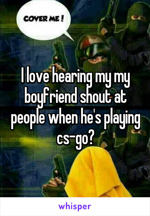 I love hearing my my boyfriend shout at people when he's playing cs-go?