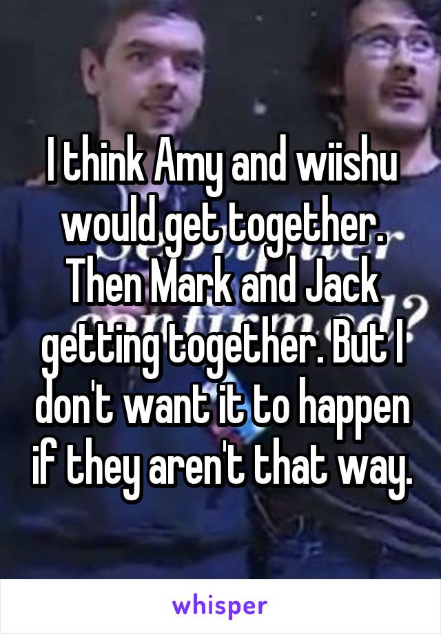 I think Amy and wiishu would get together. Then Mark and Jack getting together. But I don't want it to happen if they aren't that way.