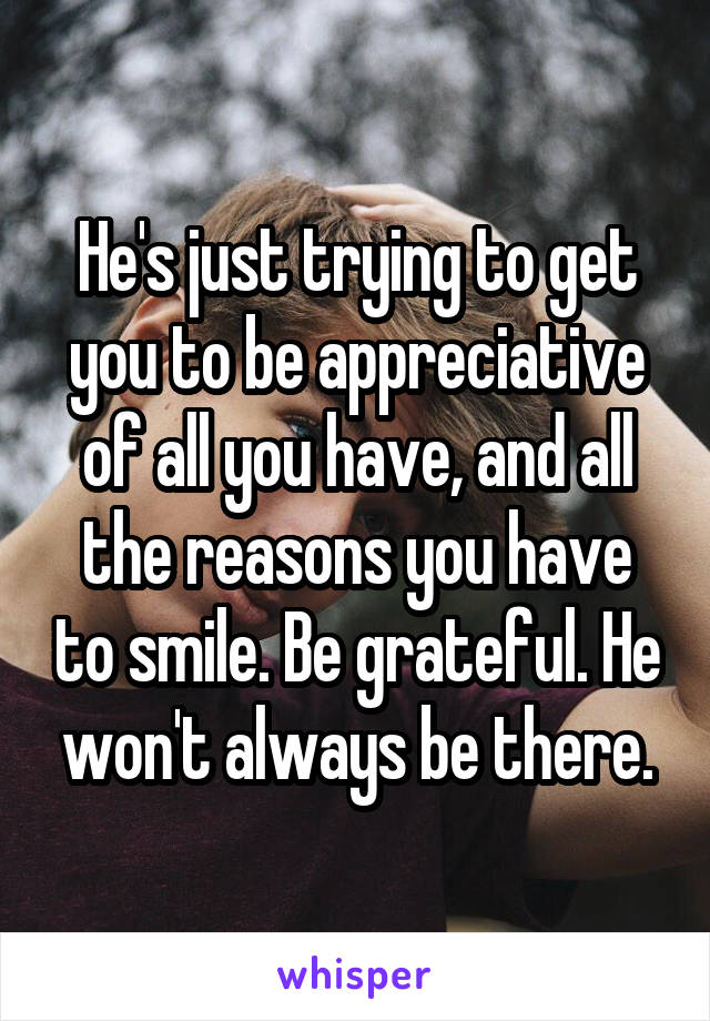 He's just trying to get you to be appreciative of all you have, and all the reasons you have to smile. Be grateful. He won't always be there.