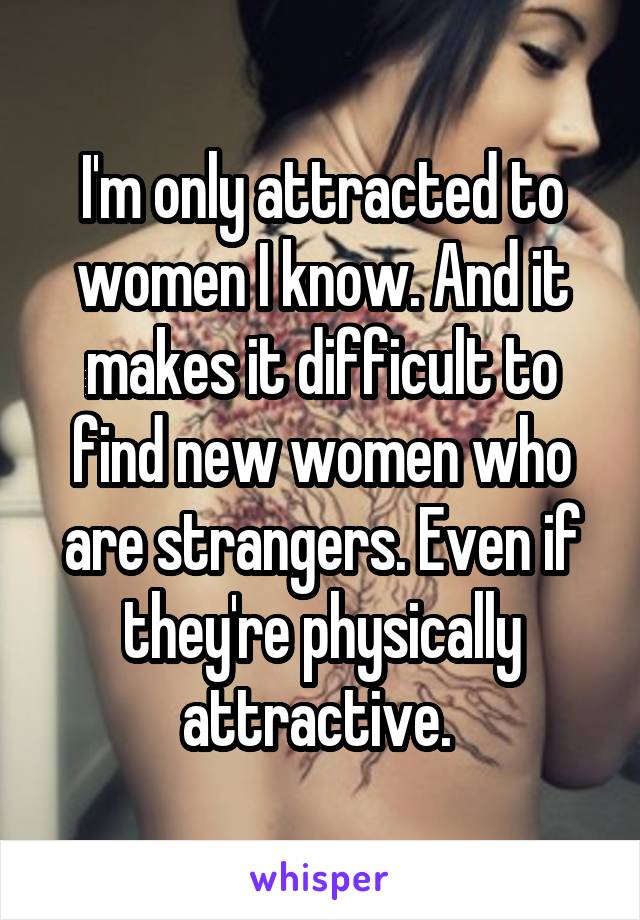 I'm only attracted to women I know. And it makes it difficult to find new women who are strangers. Even if they're physically attractive. 