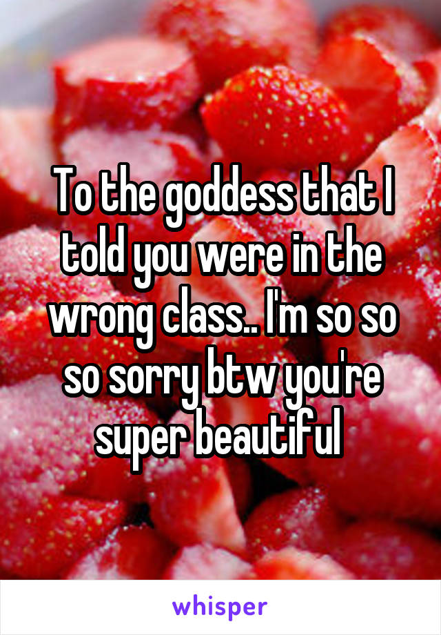 To the goddess that I told you were in the wrong class.. I'm so so so sorry btw you're super beautiful 