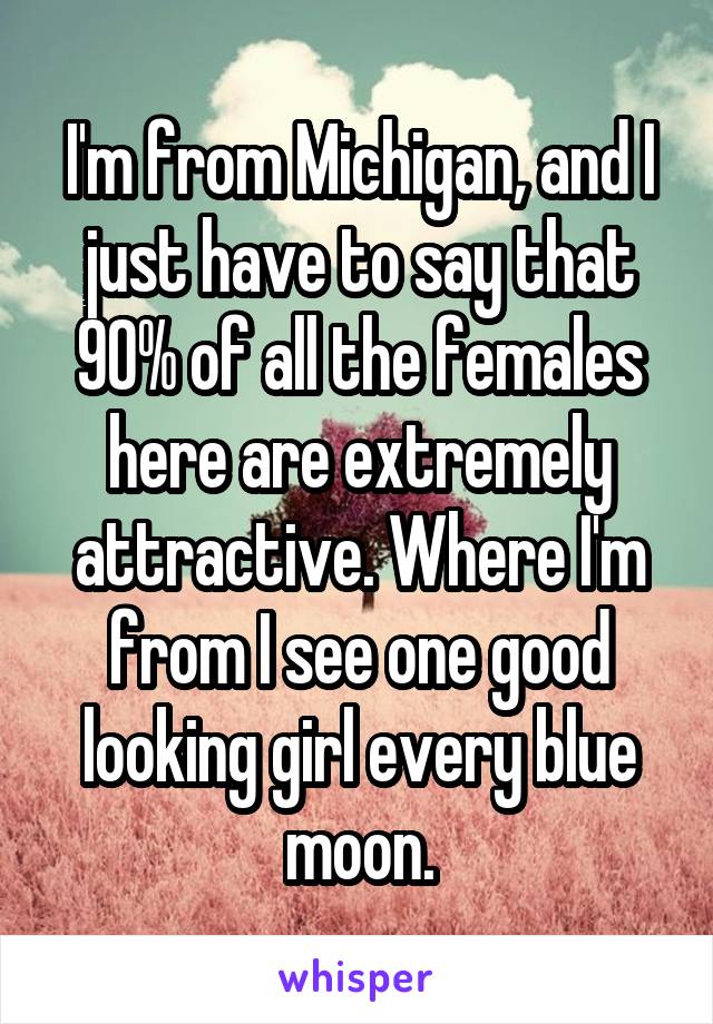 I'm from Michigan, and I just have to say that 90% of all the females here are extremely attractive. Where I'm from I see one good looking girl every blue moon.