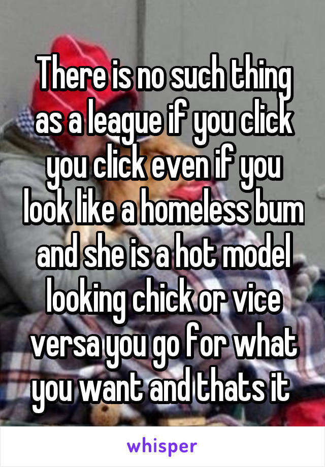 There is no such thing as a league if you click you click even if you look like a homeless bum and she is a hot model looking chick or vice versa you go for what you want and thats it 