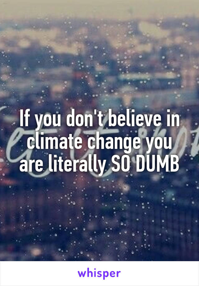 If you don't believe in climate change you are literally SO DUMB