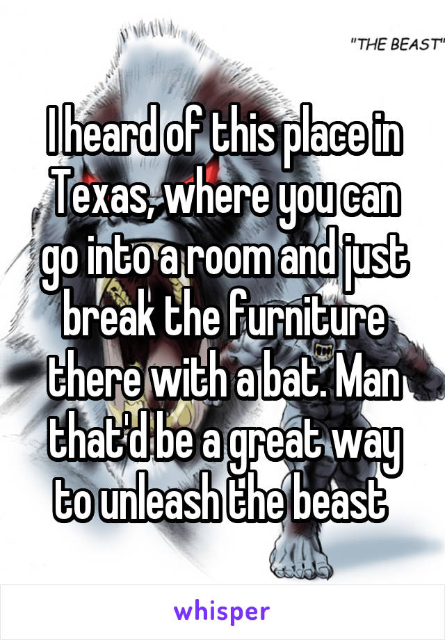 I heard of this place in Texas, where you can go into a room and just break the furniture there with a bat. Man that'd be a great way to unleash the beast 