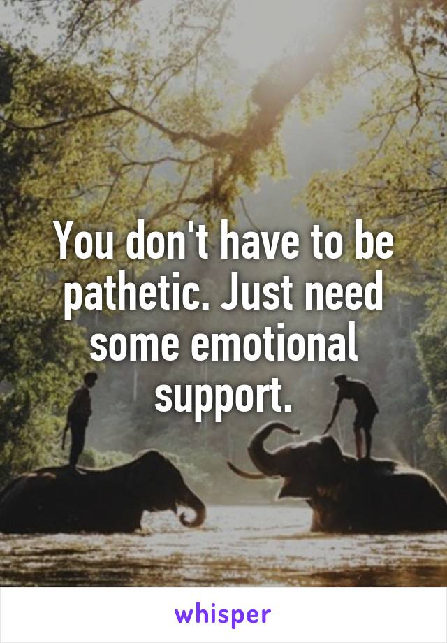 You don't have to be pathetic. Just need some emotional support.