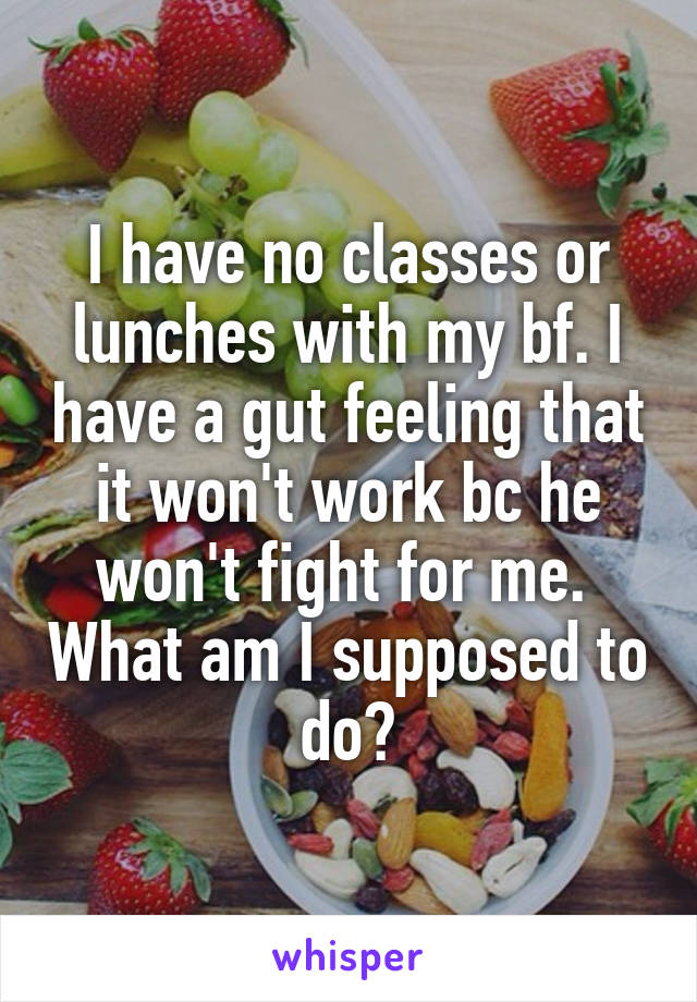 I have no classes or lunches with my bf. I have a gut feeling that it won't work bc he won't fight for me.  What am I supposed to do?