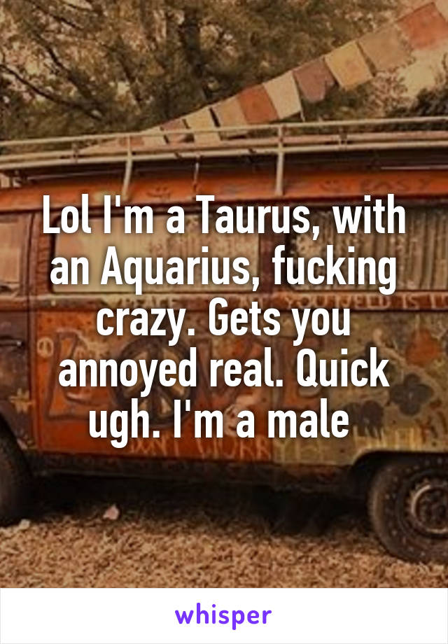 Lol I'm a Taurus, with an Aquarius, fucking crazy. Gets you annoyed real. Quick ugh. I'm a male 