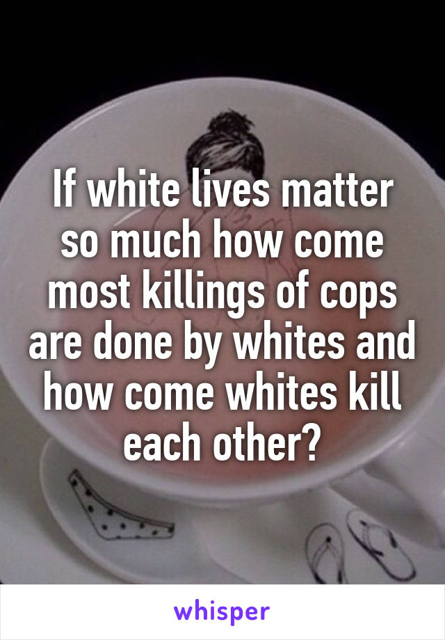 If white lives matter so much how come most killings of cops are done by whites and how come whites kill each other?