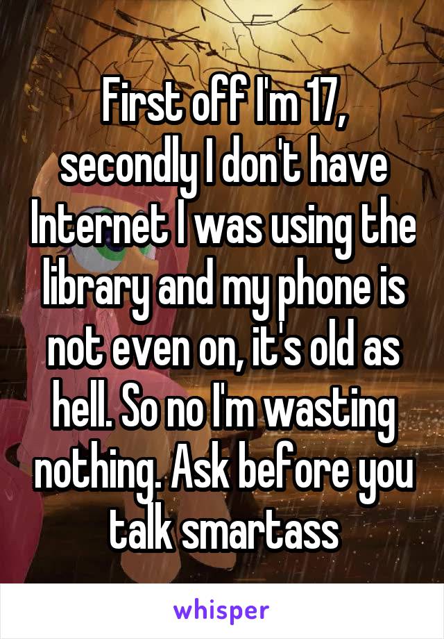 First off I'm 17, secondly I don't have Internet I was using the library and my phone is not even on, it's old as hell. So no I'm wasting nothing. Ask before you talk smartass